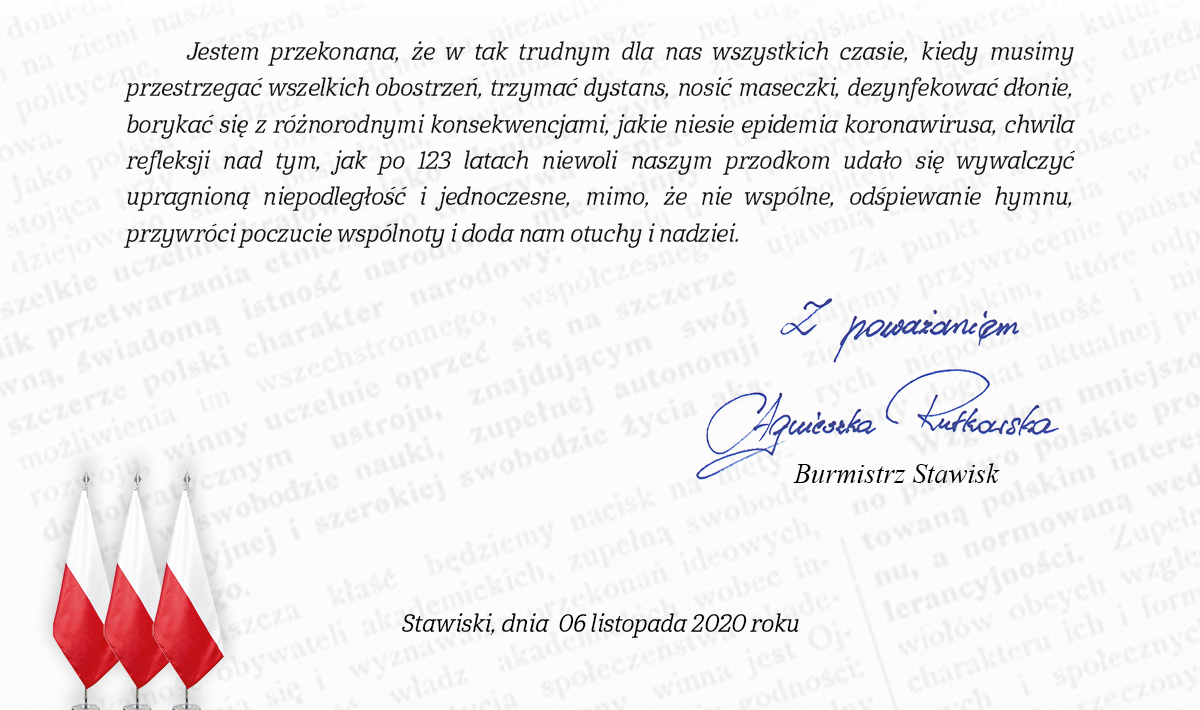 Szanowni Mieszkańcy Gminy Stawiski, z uwagi na sytuację epidemiologiczną w kraju i nowe obostrzenia, a przede wszystkim w trosce o Państwa zdrowie, podjęłam decyzję, że uroczystości z okazji Narodowego Święta Niepodległości zaplanowane od 8 do 11 listopada 2020 r. nie odbędą się. Jestem przekonana, że jeszcze nie raz 11 Listopada będziemy mogli wspólnie i licznie modlić się na Mszy Świętej, przemaszerować pod Pomnik Niepodległości Ojczyzny, by Apelem Poległych, salwą honorową oraz złożeniem kwiatów i zniczy uczcić pamięć tych, którzy walczyli o niepodległość. Mam nadzieję, że koncert Pani Krystyny Giżowskiej, który miał odbyć się w Kościele Parafialnym w Stawiskach w tym roku dojdzie do skutku w innym terminie. Aktualnie naszym wyzwaniem jest walka z pandemią koronawirusa, dlatego obchody Narodowego Święta Niepodległości muszą wyglądać inaczej. Mimo, że nie będziemy mogli świętować wspólnie serdecznie zachęcam, byśmy zjednoczyli się w tym ważnym dla Polaków dniu. W ramach akcji „Niepodległa do Hymnu 2020” w samo południe 11 listopada zaśpiewajmy w swoich domach, z rodziną „Mazurka Dąbrowskiego”.  Szczegóły tej akcji, a także słowa hymnu państwowego oraz nuty dostępne są na stronach internetowych: https://niepodlegla.gov.pl/aktualnosci/niepodlegla-do-hymnu-2020-dolacz-do-akcji/ | https://www.youtube.com/watch?v=ydxjYVwcKRQ |https://www.facebook.com/niepodlegla1918. Jestem przekonana, że w tak trudnym dla nas wszystkich czasie, kiedy musimy przestrzegać wszelkich obostrzeń, trzymać dystans, nosić maseczki, dezynfekować dłonie, borykać się z różnorodnymi konsekwencjami, jakie niesie epidemia koronawirusa, chwila refleksji nad tym jak po 123 latach niewoli naszym przodkom udało się wywalczyć upragnioną niepodległość i jednoczesne, mimo, że nie wspólne, odśpiewanie hymnu, przywróci poczucie wspólnoty i doda nam otuchy i nadziei. Z poważaniem Agnieszka Rutkowska Burmistrz Stawisk. Stawiski, dnia 06 listopada 2020 roku