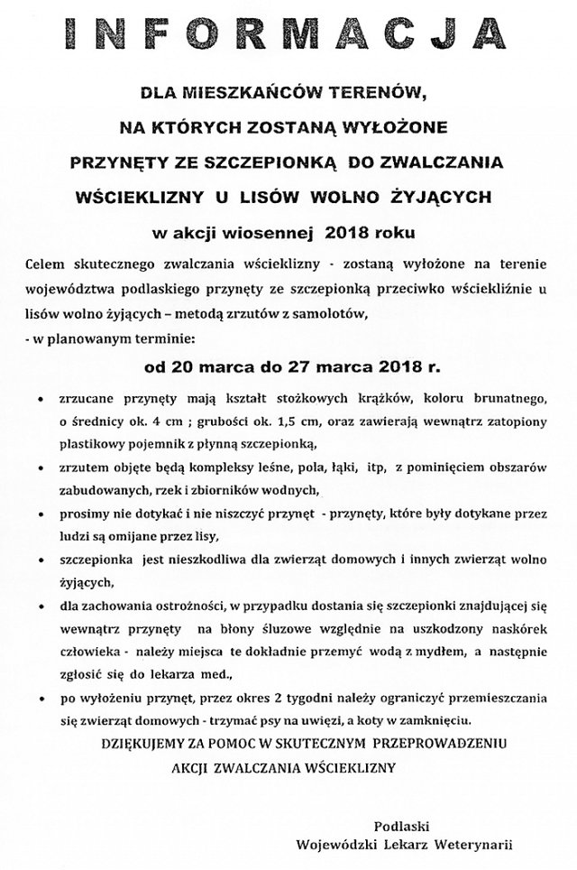 Informacja dla mieszkańców terenów, na których zostaną wyłożone przynęty ze szczepionką do zwalczania wścieklizny u lisów wolno żyjących w akcji wiosennej 2018 roku. Celem skutecznego zwalczania wścieklizny - zostaną wyłożone na terenie województwa podlaskiego przynęty ze szczepionką przeciwko wściekliźnie u lisów wolno żyjących - metodą zrzutów z samolotów w planowanym terminie od 20 marca do 27 marca 2018 r. Zrzucane przynęty mają kształt stożkowych krążków, koloru brunatnego, o średnicy ok. 4 cm; grubości ok. 1,5 cm, oraz zawierają wewnątrz zatopiony plastikowy pojemnik z płynną szczepionką. Zrzutem objęte będą kompleksy leśne, pola, łąki, itp, z pominięciem obszarów zabudowanych, rzek i zbiorników wodnych. Prosimy nie dotykać i nie niszczyć przynęt - przynęty, które były dotykane przez ludzi są omijane przez lisy. Szczepionka jest nieszkodliwa dla zwierząt domowych i innych zwierząt wolno żyjących. Dla zachowania ostrożności, w przypadku dostania się szczepionki znajdującej się wewnątrz przynęty na błony śluzowe względnie na uszkodzony naskórek człowieka należy miejsca te dokładnie przemyć wodą z mydłem, a następnie zgłosić się do lekarza med. Po wyłożeniu przynęt przez okres 2 tygodni należy ograniczyć przemieszczania się zwierząt domowych - trzymać psy na uwięzi, a koty w zamknięciu. Dziękujemy za pomoc w skutecznym przeprowadzeniu akcji zwalczania wścieklizny. Podlaski Wojewódzki Lekarz Weterynarii