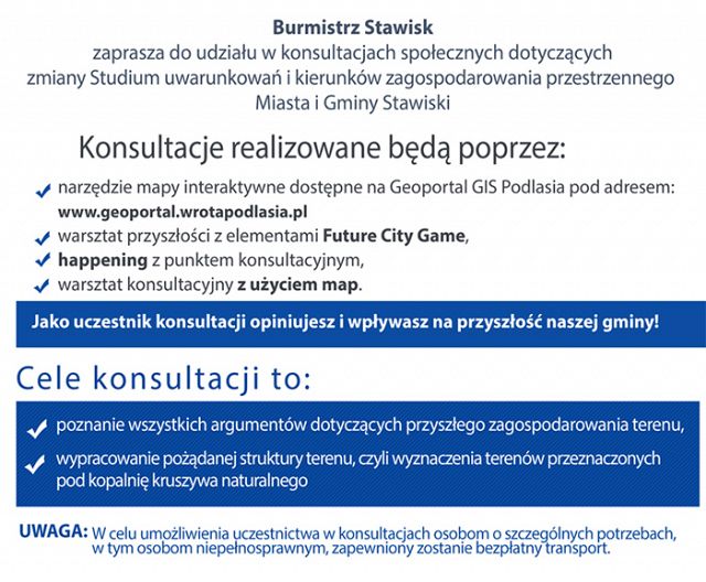 Burmistrz Stawisk zaprasza do udziału w konsultacjach społecznych dotyczących zmiany Studium uwarunkowań i kierunków zagospodarowania przestrzennego Miasta i Gminy Stawiski. Konsultacje realizowane będą poprzez: - narzędzie mapy interaktywne dostępne na Geoportal GIS Podlasia pod adresem: www.geoportal.wrotapodlasia.pl; - warsztat przyszłości z elementami Future City Game; - happening z punktem konsultacyjnym, - warsztat konsultacyjny z użyciem map.
Jako uczestnik konsultacji opiniujesz i wpływasz na przyszłość naszej gminy!
Cele konsultacji to: - poznanie wszystkich argumentów dotyczących przyszłego zagospodarowania terenu; - wypracowanie pożądanej struktury terenu, czyli wyznaczenia terenów przeznaczonych pod kopalnię kruszywa naturalnego.
UWAGA: w celu umożliwienia uczestnictwa w konsultacjach osobom o szczególnych potrzebach, w tym osobom niepełnosprawnym, zapewniony zostanie bezpłatny transport.
